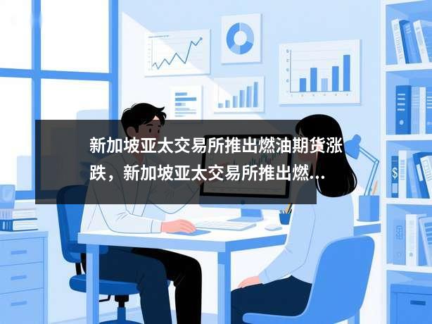 新加坡亚太交易所推出燃油期货涨跌，新加坡亚太交易所推出燃油期货行情分析
